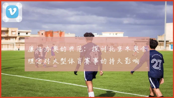 廉洁办奥的典范：探讨北京冬奥会理念对大型体育赛事的持久影响