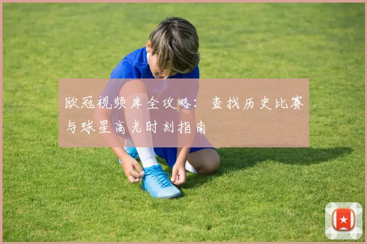 欧冠视频库全攻略：查找历史比赛与球星高光时刻指南