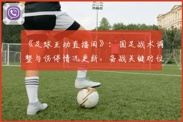 《足球互动直播间》：国足战术调整与伤停情况更新，备战关键对位与阵容看点