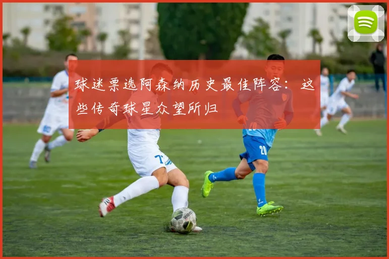 球迷票选阿森纳历史最佳阵容：这些传奇球星众望所归