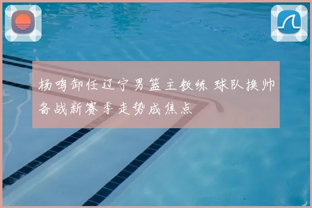 杨鸣卸任辽宁男篮主教练 球队换帅备战新赛季走势成焦点