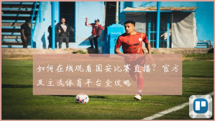 如何在线观看国安比赛直播？官方及主流体育平台全攻略