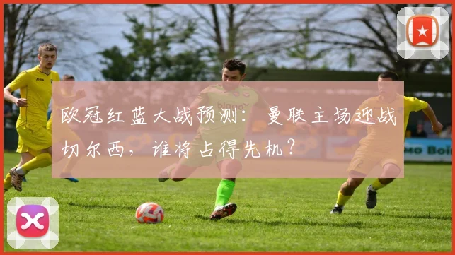 欧冠红蓝大战预测：曼联主场迎战切尔西，谁将占得先机？